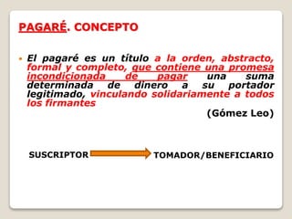PAGARÉ. CONCEPTO
 El pagaré es un título a la orden, abstracto,
formal y completo, que contiene una promesa
incondicionada de pagar una suma
determinada de dinero a su portador
legitimado, vinculando solidariamente a todos
los firmantes
(Gómez Leo)
SUSCRIPTOR TOMADOR/BENEFICIARIO
 