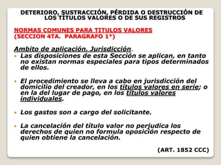DETERIORO, SUSTRACCIÓN, PÉRDIDA O DESTRUCCIÓN DE
LOS TÍTULOS VALORES O DE SUS REGISTROS
NORMAS COMUNES PARA TITULOS VALORES
(SECCION 4TA. PARAGRAFO 1°)
Ambito de aplicación. Jurisdicción.
 Las disposiciones de esta Sección se aplican, en tanto
no existan normas especiales para tipos determinados
de ellos.
 El procedimiento se lleva a cabo en jurisdicción del
domicilio del creador, en los títulos valores en serie; o
en la del lugar de pago, en los títulos valores
individuales.
 Los gastos son a cargo del solicitante.
 La cancelación del título valor no perjudica los
derechos de quien no formula oposición respecto de
quien obtiene la cancelación.
(ART. 1852 CCC)
 