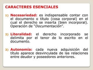 CARACTERES ESENCIALES
1) Necesariedad: es indispensable contar con
el documento o título (cosa corporal) en el
cual el derecho se inserta (bien incorporal).
Operación de “Documentación”.
2) Literalidad: el derecho incorporado se
delimita por el tenor de lo escrito en el
documento.
3) Autonomía: cada nueva adquisición del
título aparece desvinculada de las relaciones
entre deudor y poseedores anteriores.
 