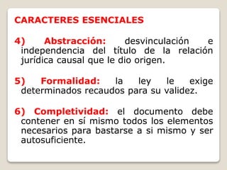 CARACTERES ESENCIALES
4) Abstracción: desvinculación e
independencia del título de la relación
jurídica causal que le dio origen.
5) Formalidad: la ley le exige
determinados recaudos para su validez.
6) Completividad: el documento debe
contener en sí mismo todos los elementos
necesarios para bastarse a si mismo y ser
autosuficiente.
 