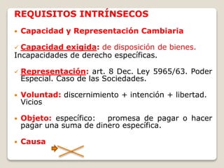 REQUISITOS INTRÍNSECOS
 Capacidad y Representación Cambiaria
 Capacidad exigida: de disposición de bienes.
Incapacidades de derecho específicas.
 Representación: art. 8 Dec. Ley 5965/63. Poder
Especial. Caso de las Sociedades.
 Voluntad: discernimiento + intención + libertad.
Vicios
 Objeto: específico: promesa de pagar o hacer
pagar una suma de dinero específica.
 Causa
 