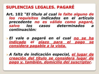 SUPLENCIAS LEGALES. PAGARÉ
Art. 102 “El título al cual le falte alguno de
los requisitos indicados en el artículo
precedente no es válido como pagaré,
salvo los casos determinados a
continuación:
 El vale o pagaré en el cual no se ha
indicado el plazo para el pago se
considera pagable a la vista.
 A falta de indicación especial, el lugar de
creación del título se considera lugar de
pago y, también, domicilio del suscriptor.
 