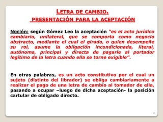 38
LETRA DE CAMBIO.
PRESENTACIÓN PARA LA ACEPTACIÓN
Noción: según Gómez Leo la aceptación “es el acto jurídico
cambiario, unilateral, que se comporta como negocio
abstracto, mediante el cual el girado, o quien desempeñe
su rol, asume la obligación incondicionada, literal,
autónoma, principal y directa de pagarle al portador
legítimo de la letra cuando ella se torne exigible”.
En otras palabras, es un acto constitutivo por el cual un
sujeto (distinto del librador) se obliga cambiariamente a
realizar el pago de una letra de cambio al tomador de ella,
pasando a ocupar –luego de dicha aceptación- la posición
cartular de obligado directo.
 
