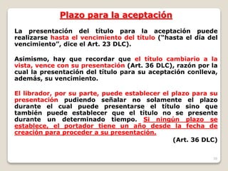 39
Plazo para la aceptación
La presentación del título para la aceptación puede
realizarse hasta el vencimiento del título (“hasta el día del
vencimiento”, dice el Art. 23 DLC).
Asimismo, hay que recordar que el título cambiario a la
vista, vence con su presentación (Art. 36 DLC), razón por la
cual la presentación del título para su aceptación conlleva,
además, su vencimiento.
El librador, por su parte, puede establecer el plazo para su
presentación pudiendo señalar no solamente el plazo
durante el cual puede presentarse el título sino que
también puede establecer que el título no se presente
durante un determinado tiempo. Si ningún plazo se
establece, el portador tiene un año desde la fecha de
creación para proceder a su presentación.
(Art. 36 DLC)
 