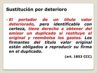 Sustitución por deterioro
 El portador de un título valor
deteriorado, pero identificable con
certeza, tiene derecho a obtener del
emisor un duplicado si restituye el
original y reembolsa los gastos. Los
firmantes del título valor original
están obligados a reproducir su firma
en el duplicado.
(art. 1853 CCC)
 