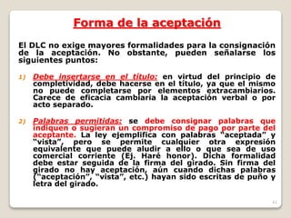 41
Forma de la aceptación
El DLC no exige mayores formalidades para la consignación
de la aceptación. No obstante, pueden señalarse los
siguientes puntos:
1) Debe insertarse en el título: en virtud del principio de
completividad, debe hacerse en el título, ya que el mismo
no puede completarse por elementos extracambiarios.
Carece de eficacia cambiaria la aceptación verbal o por
acto separado.
2) Palabras permitidas: se debe consignar palabras que
indiquen o sugieran un compromiso de pago por parte del
aceptante. La ley ejemplifica con palabras “aceptada” y
“vista”, pero se permite cualquier otra expresión
equivalente que puede aludir a ello o que sea de uso
comercial corriente (Ej. Haré honor). Dicha formalidad
debe estar seguida de la firma del girado. Sin firma del
girado no hay aceptación, aún cuando dichas palabras
(“aceptación”, “vista”, etc.) hayan sido escritas de puño y
letra del girado.
 