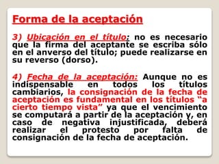 Forma de la aceptación
3) Ubicación en el título: no es necesario
que la firma del aceptante se escriba sólo
en el anverso del título; puede realizarse en
su reverso (dorso).
4) Fecha de la aceptación: Aunque no es
indispensable en todos los títulos
cambiarios, la consignación de la fecha de
aceptación es fundamental en los títulos “a
cierto tiempo vista” ya que el vencimiento
se computará a partir de la aceptación y, en
caso de negativa injustificada, deberá
realizar el protesto por falta de
consignación de la fecha de aceptación.
 