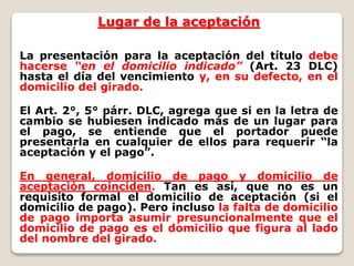 Lugar de la aceptación
La presentación para la aceptación del título debe
hacerse “en el domicilio indicado” (Art. 23 DLC)
hasta el día del vencimiento y, en su defecto, en el
domicilio del girado.
El Art. 2°, 5° párr. DLC, agrega que si en la letra de
cambio se hubiesen indicado más de un lugar para
el pago, se entiende que el portador puede
presentarla en cualquier de ellos para requerir “la
aceptación y el pago”.
En general, domicilio de pago y domicilio de
aceptación coinciden. Tan es así, que no es un
requisito formal el domicilio de aceptación (si el
domicilio de pago). Pero incluso la falta de domicilio
de pago importa asumir presuncionalmente que el
domicilio de pago es el domicilio que figura al lado
del nombre del girado.
 