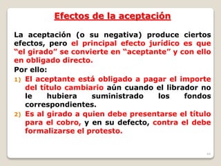 44
Efectos de la aceptación
La aceptación (o su negativa) produce ciertos
efectos, pero el principal efecto jurídico es que
“el girado” se convierte en “aceptante” y con ello
en obligado directo.
Por ello:
1) El aceptante está obligado a pagar el importe
del título cambiario aún cuando el librador no
le hubiera suministrado los fondos
correspondientes.
2) Es al girado a quien debe presentarse el título
para el cobro, y en su defecto, contra el debe
formalizarse el protesto.
 