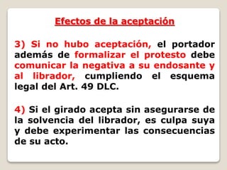 Efectos de la aceptación
3) Si no hubo aceptación, el portador
además de formalizar el protesto debe
comunicar la negativa a su endosante y
al librador, cumpliendo el esquema
legal del Art. 49 DLC.
4) Si el girado acepta sin asegurarse de
la solvencia del librador, es culpa suya
y debe experimentar las consecuencias
de su acto.
 