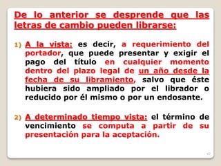 47
De lo anterior se desprende que las
letras de cambio pueden librarse:
1) A la vista: es decir, a requerimiento del
portador, que puede presentar y exigir el
pago del título en cualquier momento
dentro del plazo legal de un año desde la
fecha de su libramiento, salvo que éste
hubiera sido ampliado por el librador o
reducido por él mismo o por un endosante.
2) A determinado tiempo vista: el término de
vencimiento se computa a partir de su
presentación para la aceptación.
 
