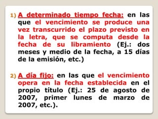 1) A determinado tiempo fecha: en las
que el vencimiento se produce una
vez transcurrido el plazo previsto en
la letra, que se computa desde la
fecha de su libramiento (Ej.: dos
meses y medio de la fecha, a 15 días
de la emisión, etc.)
2) A día fijo: en las que el vencimiento
opera en la fecha establecida en el
propio título (Ej.: 25 de agosto de
2007, primer lunes de marzo de
2007, etc.).
 