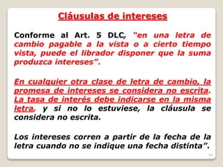 49
Cláusulas de intereses
Conforme al Art. 5 DLC, “en una letra de
cambio pagable a la vista o a cierto tiempo
vista, puede el librador disponer que la suma
produzca intereses”.
En cualquier otra clase de letra de cambio, la
promesa de intereses se considera no escrita.
La tasa de interés debe indicarse en la misma
letra, y si no lo estuviese, la cláusula se
considera no escrita.
Los intereses corren a partir de la fecha de la
letra cuando no se indique una fecha distinta”.
 