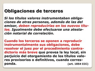 Obligaciones de terceros
Si los títulos valores instrumentaban obliga-
ciones de otras personas, además de las del
emisor, deben reproducirlas en los nuevos títu-
los. Igualmente debe efectuarse una atesta-
ción notarial de correlación.
Cuando los terceros se oponen a reproducir
instrumentalmente sus obligaciones, debe
resolver el juez por el procedimiento contra-
dictorio más breve que prevea la ley local, sin
perjuicio del otorgamiento de los títulos valo-
res provisorios o definitivos, cuando corres-
ponda. (art. 1854 CCC)
 