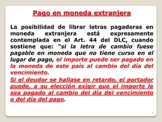 51
Pago en moneda extranjera
La posibilidad de librar letras pagaderas en
moneda extranjera está expresamente
contemplada en el Art. 44 del DLC, cuando
sostiene que: “si la letra de cambio fuese
pagable en moneda que no tiene curso en el
lugar de pago, el importe puede ser pagado en
la moneda de este país al cambio del día del
vencimiento.
Si el deudor se hallase en retardo, el portador
puede, a su elección exigir que el importe le
sea pagado al cambio del día del vencimiento
o del día del pago.
 