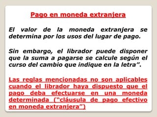 Pago en moneda extranjera
El valor de la moneda extranjera se
determina por los usos del lugar de pago.
Sin embargo, el librador puede disponer
que la suma a pagarse se calcule según el
curso del cambio que indique en la letra”.
Las reglas mencionadas no son aplicables
cuando el librador haya dispuesto que el
pago deba efectuarse en una moneda
determinada (“cláusula de pago efectivo
en moneda extranjera”)
 