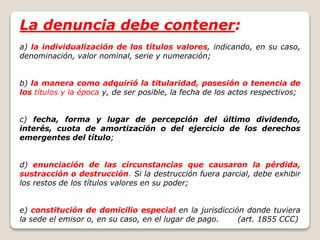 La denuncia debe contener:
a) la individualización de los títulos valores, indicando, en su caso,
denominación, valor nominal, serie y numeración;
b) la manera como adquirió la titularidad, posesión o tenencia de
los títulos y la época y, de ser posible, la fecha de los actos respectivos;
c) fecha, forma y lugar de percepción del último dividendo,
interés, cuota de amortización o del ejercicio de los derechos
emergentes del título;
d) enunciación de las circunstancias que causaron la pérdida,
sustracción o destrucción. Si la destrucción fuera parcial, debe exhibir
los restos de los títulos valores en su poder;
e) constitución de domicilio especial en la jurisdicción donde tuviera
la sede el emisor o, en su caso, en el lugar de pago. (art. 1855 CCC)
 