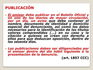 PUBLICACIÓN
 El emisor debe publicar en el Boletín Oficial y
en uno de los diarios de mayor circulación,
por un día, un aviso que debe contener el
nombre, documento de identidad y domicilio
especial del denunciante, así como los datos
necesarios para la identificación de los títulos
valores comprendidos (…) en su caso y la
citación a quienes se crean con derecho a
ellos para que deduzcan oposición, dentro de
los sesenta días.
 Las publicaciones deben ser diligenciadas por
el emisor dentro del día hábil siguiente a la
presentación de la denuncia.
(art. 1857 CCC)
 