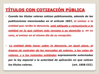 TÍTULOS CON COTIZACIÓN PÚBLICA
 Cuando los títulos valores cotizan públicamente, además de las
publicaciones mencionadas en el artículo 1857, el emisor o la
entidad que recibe la denuncia, está obligado a comunicarla a la
entidad en la que coticen más cercana a su domicilio y, en su
caso, al emisor en el mismo día de su recepción.
 La entidad debe hacer saber la denuncia, en igual plazo, al
órgano de contralor de los mercados de valores, a las cajas de
valores, y a las restantes entidades expresamente autorizadas
por la ley especial o la autoridad de aplicación en que coticen
los títulos valores. (art. 1858 CCC)
 
