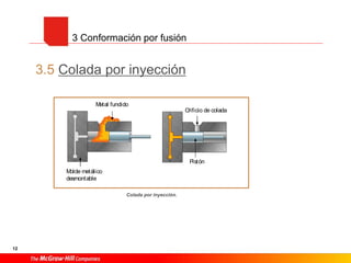 12
3.5 Colada por inyección
3 Conformación por fusión
Colada por inyección.
redonda.
Consiste en verter el material fundido en el interior de una pieza cilíndrica hueca
(Fig. 14.10). Gracias a la fuerza centrífuga, el metal se pega a los laterales, enfriándo-
se y tomando la forma del molde. Así se pueden fabricar piezas o tubos con capas de
distintos materiales.
3.5 Colada por inyección
Consiste en inyectar a gran presión el material fundido dentro del molde (Fig. 14.11).
Para ello se requieren moldes permanentes, sujetos por prensas para evitar que se abran
debido a la presión de inyección, que suele llegar hasta los 300 kp/ cm2
.
Este tipo de colada se suele emplear en la conformación de piezas de aleaciones ligeras,
como aluminio, aleaciones de bajo punto de fusión o pequeñas piezas metálicas cuya
obtención resulta difícil por gravedad.
Las piezas obtenidas tienen un gran acabado superficial, por lo que no es necesario
mecanizarlas posteriormente.
Este tipo de colada se emplea exclusivamente cuando el número de piezas a fabricar es
grande, yaquelosmoldesempleadosson siempremetálicoso coquillas y por ello, caros.
Generalmen
de moldes p
desmontable
extracción d
la pieza.
Fig. 14.10. Colada en molde
Metal fundido
Molde metálico
desmontable
Orificio de colada
Pistón
Fig. 14.11. Colada por inyección.
 
