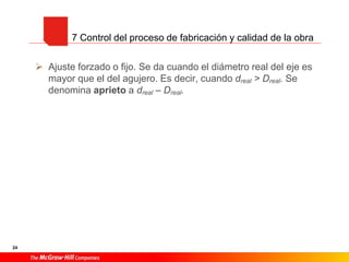 24
 Ajuste forzado o fijo. Se da cuando el diámetro real del eje es
mayor que el del agujero. Es decir, cuando dreal > Dreal. Se
denomina aprieto a dreal – Dreal.
7 Control del proceso de fabricación y calidad de la obra
 