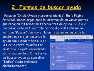 2. Formas de buscar ayuda   Pulsa en “Inicio/Ayuda y soporte técnico”. En la Página  Principal, tienes organizada la información en varios puntos  que recogen los temas más frecuentes de ayuda. Si lo que  buscas no está en la pantalla principal puedes utilizar la  ventana “Buscar” que hay en la parte superior; escribe la  palabra que mejor describa la  ayuda que buscas y haz clic en  la flecha verde. Windows te  mostrará la ayuda encontrada  sobre esa palabra. Otra forma  de buscar ayuda es consultar  “ Índice” (lista ordenada  alfabéticamente). 