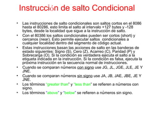 Instrucci ó n de salto Condicional   Las instrucciones de salto condicionales son saltos cortos en el 8086 hasta el 80286, esto limita el salto al intervalo +127 bytes y -128 bytes, desde la localidad que sigue a la instrucci ó n de salto. Con el 80386 los saltos condicionales pueden ser cortos (short) y cercanos (near). Esto permite ejecutar saltos  condicionales a cualquier localidad dentro del segmento de c ó digo actual. Estas instrucciones basan las acciones de salto en las banderas de estado siguientes: Signo (S), Cero (Z), Acarreo (C), Paridad (P) y Sobrecarga (O). Si la condici ó n es verdadera ejecuta el salto a la etiqueta indicada en la instrucci ó n. Si la condici ó n es falsa, ejecuta la pr ó xima instrucci ó n en la secuencia normal de instrucciones. Cuando se comparan n ú meros  con signo  use JG, JL, JGE, JLE, JE Y JNE. Cuando se comparan n ú meros  sin signo  use JA, JB, JAE, JBE, JE Y JNE. Los t é rminos   “greater than ” y  “less than ”  se refieren a n ú meros con signo. Los t é rminos   “ above ”  y  “ below ”   se refieren a n ú meros sin  signo. 
