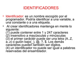 IDENTIFICADORES Identificador:   es un nombre escogido por el programador. Podr í a identificar a una variable, a una constante o a una etiqueta. Al crear identificadores mantenga en mente lo siguiente: (1) puede contener entre 1 y 247 caracteres (2) insensitivo a may ú sculas y min ú sculas (3) el primer car á cter puede ser una letra (A..Z,  a..z) o gui ó n bajo(_), @, ?, $. Los dem á s  caracteres pueden tambi é n ser d í gitos. (4) un identificador no puede ser igual a palabras reservadas del ensamblador. 