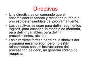Directivas Una directiva es un comando que el ensamblador reconoce y responde durante el proceso de ensamblaje del programa fuente. Las directivas se usan para definir segmentos l ó gicos, para escoger un modelo de memoria, para definir variables, para definir procedimientos, etc. etc. Las directivas forman parte de la sintaxis del programa ensamblador, pero no est á n relacionadas con las instrucciones del procesador, es decir, no generan c ó digo de m á quina. 
