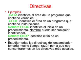 Directivas Ejemplos .DATA  identifica el  á rea de un programa que contiene variables. .CODE  identifica el  á rea de un programa que contiene instrucciones. Nombre   PROC  identifica el inicio de un procedimiento.  Nombre  puede ser cualquier identificador. Nombre ENDP  identifica el fin de un procedimiento. Estudiar todas las directivas del ensamblador tomar í a mucho tiempo, raz ó n por la que nos concentraremos en las directivas m á s usuales. 