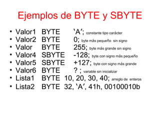 Ejemplos de BYTE y SBYTE Valor1 BYTE ‘ A ’ ;  constante tipo car á cter Valor2 BYTE 0;  byte m á s peque ñ o  sin signo Valor BYTE 255;  byte m á s grande sin signo Valor4 SBYTE -128;  byte con signo m á s peque ñ o Valor5 SBYTE +127;  byte con signo m á s grande Valor6 BYTE ? ;  variable sin inicializar Lista1 BYTE  10, 20, 30, 40;  arreglo de   enteros Lista2 BYTE  32,  ‘ A ’ , 41h, 00100010b 