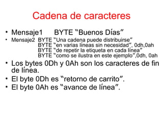 Cadena de caracteres Mensaje1 BYTE  “ Buenos D í as ” Mensaje2  BYTE  “ Una cadena puede distribuirse ” BYTE  “ en varias l í neas sin necesidad ” , 0dh,0ah BYTE  “ de repetir la etiqueta en cada l í nea ” BYTE  “ como se ilustra en este ejemplo ” ,0dh, 0ah Los bytes 0Dh y 0Ah son los caracteres de fin de l í nea. El byte 0Dh es  “ retorno de carrito ” . El byte 0Ah es  “ avance de l í nea ” . 