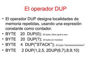 El operador DUP El operador DUP designa localidades de memoria repetidas, usando una expresi ó n constante como contador. BYTE 20  DUP(0);  20 bytes, todos igual a cero BYTE  20  DUP(?);  20 bytes sin inicializar BYTE  4  DUP( “ STACK ” );  20 bytes: ” stackstackstackstack ” BYTE  2 DUP(1,2,5, 2DUP(6,7),8,9,10)  