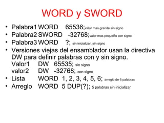 WORD y SWORD Palabra1 WORD  65536; valor mas grande sin signo Palabra2 SWORD  -32768; valor mas peque ñ o con signo Palabra3 WORD  ?;  sin inicializar, sin signo Versiones viejas del ensamblador usan la directiva DW para definir palabras con y sin signo. Valor1 DW  65535;  sin signo valor2 DW  -32768;  con signo Lista WORD  1, 2, 3, 4, 5, 6;  arreglo de 6 palabras Arreglo WORD  5 DUP(?);  5 palabras sin inicializar 