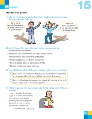 15

H ablar
Recitar una poesía

1. Lee los versos que recitan estos niños. ¿Cuál de los dos crees que
tiene una postura correcta?
En la clara
noche bailaba la luna.
Vi mojar su cara en
la suave espuma.

Tanta luz
había que la fría
arena parecía el manto
de la luna llena.

2. Comenta qué hay que hacer para recitar bien una poesía.
• Aprendérsela de memoria.
• No hace falta aprendérsela, es mejor tenerla escrita.
• Hablar rápido para terminar cuanto antes.
• Hablar despacio y con buena entonación.
• Decir la poesía como si contaras un chiste.
• Recitar con tono un poco solemne.

3. Lee estos textos. ¿Cuál de los dos se puede recitar como una poesía?
A

Para hacer un buen guisado tienes que elegir bien los ingredientes, trabajar a fuego lento y echarle una pizca de cari–o.

B

En el baœl del desv‡n encontrŽ un mapa. Mi coraz—n se llen— de
agua con pececillos de sombra y plata.

4. Recita la poesía ante tus compañeros. Léela varias veces antes de
recitarla.
ÀQuŽ es la vida? Un frenes’,
ÀQuŽ es la vida? Una ilusi—n,
una sombra, una ficci—n,
y el mayor bien es peque–o:
que toda la vida es sue–o,
y los sue–os, sue–os son.
CALDERîN DE LA BARCA
215

 