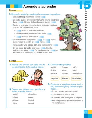 15

Aprende a aprender

Actividades

Resume
1. Repasa la unidad y completa el resumen en tu cuaderno.
• Las palabras polisémicas tienen
• La sílaba que se pronuncia más fuerte en una palabra se
llama
. El resto de las sílabas se llaman
• Según el lugar que ocupa la sílaba tónica las palabras
pueden ser de diferentes tipos:
–

la sílaba tónica es la última.

– Palabras llanas: la sílaba tónica es la
–

la sílaba tónica es la

• La oración tiene dos partes:
quién realiza la acción. El

. El
indica

indica

• Para escribir una poesía con rima es necesario
• En las obras de teatro aparecen
. Son las
indicaciones sobre
. Se escriben entre
letra inclinada o cursiva y no se leen en voz alta.

en

Repasa
2. Escribe una oración con cada uno de
los significados de la palabra cascos.

4. Clasifica estas palabras.
portátil

órgano

salón

lámina

refrán

hábil

guitarra

japonés

helicóptero

Agudas

3. Separa en sílabas estas palabras y
rodea la sílaba tónica.

Llanas

Esdrújulas

5. Copia en tu cuaderno estas oraciones, rodea el sujeto y subraya el predicado.
• Tomás ha comprado un helado.

mantel

atmósfera

• Juan nunca ha visto el mar.

pulsera

época

• A las ocho ellos entregaron el paquete.

teléfono

festival

hélice

inmóvil

• Mis compañeros de clase vendrán a
mi cumpleaños.

217

 