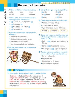 Unidades

1 2 3 4 5 6 7 8 9 10 11 12 13 14 15

Actividades

Recuerda lo anterior
1. Ordena alfabéticamente estas palabras.
radio

rosa

ranura

riqueza

rueda

rotulador

2. Escribe estas oraciones con signos de
interrogación o exclamación.
•

Cuándo es tu cumpleaños

•

Qué suerte

•

A qué hora sale el tren

•

5. Completa con g o con j estas palabras.
arrón
con

di

elador

ital

cru

uego

a

iente
ilidad

6. Clasifica los verbos de estas oraciones.

Bienvenido

• Mañana terminaré el libro.
• Son las cinco en punto.
• Ayer visitamos el Museo del Prado.
Pasado

3. Copia estas oraciones corrigiendo los
adjetivos.
• Nuestro edificio es altos.
• Me gustan las camisetas verde.
• El bolígrafo azules no pinta.
• Los relojes cuadrado son originales.

4. Escribe una oración con el nombre de
cada dibujo.

Presente

Futuro

7. Copia las oraciones sustituyendo los
infinitivos por formas verbales terminadas en -aba.
• Raúl
Nieves.

(llamar) por teléfono a

• Sonia

(nadar) en la piscina.

• Mis amigos

(jugar) en el parque.

8. Transforma estas oraciones enunciativas en interrogativas y exclamativas.
• Os veré esta tarde.
• Hoy es viernes.
• La camiseta es de rayas.
• Sofía no llegará el jueves.

DICTADO
9. Fíjate en las palabras destacadas y copia el dictado.
El sábado por la tarde Álvaro fue a pasear por el
campo. Descubrió un camino nuevo por el que nunca
había ido. Allí, un poco alejado del camino, vio un
destello que le llamó mucho la atención. Se agachó y,
entre la tierra, descubrió una moneda antigua. ¡Era su
día de suerte!

218

 
