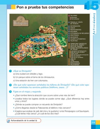 15

TALLERES
Maquíllate
Manualidades

TAQUILLA / VENTA
DE TICKETS
INFORMACIÓN
ASEOS
RESTAURANTES
ROCABAR
FOTOGRAFÍA DE RECUERDO
DINOTIENDA
ASCENSOR
CAJERO AUTOMÁTICO
TELÉFONO

Actividades

Pon a prueba tus competencias

TERRITORIO DINÓPOLIS
VIAJE EN EL TIEMPO
SALA DE JUEGOS
MUSEO PALEONTOLÓGICO
DE TERUEL

1

9

2

6

☎

3

7

4

1

5

8

Laboratorio de Restauración
Sala del mundo acuático
Teatro virtual
Sala de los grandes dinosaurios
Sala de extinción
Sala de los mamíferos

CINE 3D
T-REX
SAURIOPARK
ROCAJUEGOS
PALEOSENDA

¿Qué es Dinópolis?
a) Una ciudad con árboles y lago.
b) Un parque sobre el tema de los dinosaurios.
c) Una estación de tren con columpios.

2

¿De qué color aparecen señalados los talleres de Dinópolis? ¿De qué color aparecen señalados los servicios públicos (teléfono, aseos…)?

3

Fíjate en el mapa y responde.
• ¿Qué nombre tiene la atracción que ocurre sobre unas vías de tren?
• Localiza todos los lugares donde se puede comer algo. ¿Qué diferencia hay entre
unos y otros?
• ¿Dónde se puede comprar un recuerdo de Dinópolis?
• ¿Cómo llegarías desde la Paleosenda al teléfono más cercano?
• Imagina que acabas de salir del cine y te gustaría ir a los Rocajuegos o al Sauriopark.
¿Cuál tienes más cerca? ¿A cuál de los dos irías?
Autoevaluación de la unidad 15
219

 