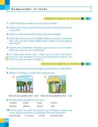 Comprender el texto

Hablar sobre el texto
1. ¿Qué hace Alicia cuando ve que el conejo se aleja?
2. Explica qué sucede cuando el conejo le pide a Alicia que le busque
los guantes.
3. ¿Cómo se hace grande Alicia? ¿Qué come para encoger?
4. ¿Qué idea se le ocurre al loro Dodo? Explica si te parece una buena
idea. ¿De qué otra manera podían haber sacado a la niña gigante
de la casa?
5. Nombra tres elementos fantásticos que aparecen en la historia.
¿Para qué crees que sirve la fantasía?
6. El conejo tiene mucha prisa. ¿Crees que es bueno tener prisa?
Piensa en una situación en la que sea conveniente ir deprisa y en
otra en la que sea mejor ir despacio.
Escribir sobre el texto
7. Escribe los nombres de los personajes que intervienen en esta historia.
8. Observa los dibujos y escribe dos comparaciones.
A

B

Alicia es tan grande como

Alicia es tan pequeña como

9. Escribe parejas de palabras que riman.
coqueta

puerta

través

prados

dorados

galletas

abierta

pies

10. Al final, Alicia se vuelve tan pequeña que la hierba le parece una
selva. ¿Qué le parecerán los siguientes elementos del jardín?
una hormiga
208

un charco

una flor

una hoja caída

 