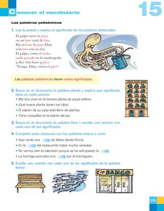 C onocer el vocabulario

15

Las palabras polisémicas

1. Lee la poesía y explica el significado de las palabras destacadas.
El pulpo mete la pata
en un bote azul de lata.
Da un bote la pata Elisa
a la lata con su risa.
El pulpo, como si nada,
nada y nada en la madrugada
y dice tras hora y pico:
ÒVenga, Elisa, cierra el picoÓ.

Las palabras polisémicas tienen varios significados.

2. Busca en el diccionario la palabra planta y explica qué significado
tiene en cada oración.
• Mis tíos viven en la tercera planta de aquel edificio.
• ¡Qué buena planta tienen tus hijos!
• El balcón de su casa está lleno de plantas.
• Tiene cosquillas en la planta del pie.

3. Busca en el diccionario la palabra llave y escribe una oración con
cada uno de sus significados.
4. Completa estas oraciones con las palabras antena y carta.
• Ayer recibí una
• En la

de María desde Roma.

del restaurante había mucha variedad.

• No vemos bien la televisión porque se ha estropeado la
• La hormiga asomaba una

por el hormiguero.

5. Escribe una oración con cada uno de los significados de la palabra
banco.

209

 
