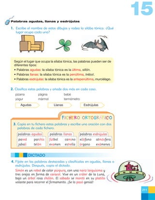 15
Palabras agudas, llanas y esdrújulas

1. Escribe el nombre de estos dibujos y rodea la silába tónica. ¿Qué
lugar ocupa cada una?

Según el lugar que ocupa la sílaba tónica, las palabras pueden ser de
diferentes tipos:
• Palabras agudas: la sílaba tónica es la última, sillón.
• Palabras llanas: la sílaba tónica es la penúltima, trébol.
• Palabras esdrújulas: la sílaba tónica es la antepenúltima, murciélago.

2. Clasifica estas palabras y añade dos más en cada caso.
pizarra
yogur

página
mármol

Agudas

bebé
termómetro
Llanas

Esdrújulas

FICHERO ORTOGRÁFICO
3. Copia en tu fichero estas palabras y escribe una oración con dos
palabras de cada fichero.
palabras agudas

palabras llanas

palabras esdrújulas

pared

parchís

fútbol

camino

xilófono

atmósfera

jabalí

telón

examen

estrella

órgano

exámenes

DICTADO
4. Fíjate en las palabras destacadas y clasifícalas en agudas, llanas o
esdrújulas. Después, copia el dictado.
Simón es un robot de color púrpura, con una nariz larguísima y
tres orejas en forma de caracol. Vive en un cráter de la Luna,
bajo un árbol rosa chillón. El sábado se montó en su platillo
volante para recorrer el firmamento. ¡Se lo pasó genial!
211

 