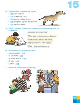 15
4. Completa estas oraciones con sujetos.
•

ladra sin parar.

•

apagaron el fuego.

•

ganó la medalla de oro.

•

arregló los zapatos de mi madre.

•

reparó el coche.

5. Corrige los sujetos de estas oraciones y escríbelas correctamente en
tu cuaderno.
Los niños dibujó una casa.
Mis amigas va de vacaciones al pueblo.
Pablo y David compró la entrada.
Él prepararon un postre especial.
María y Juan abre la ventana.

6. Escribe predicados para estos sujetos.
• Los dinosaurios
• El arquitecto
• Nuestros amigos
• El león
• La luna

7. Escribe una oración para cada dibujo.

213

 