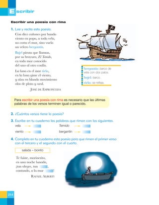 E scribir
Escribir una poesía con rima

1. Lee y recita esta poesía.
Con diez ca–ones por banda
viento en popa, a toda vela,
no corta el mar, sino vuela
un velero bergant’n.
Bajel pirata que llaman,
por su bravura, El Temido,
en todo mar conocido
del uno al otro conf’n.

bergant’n: barco de

La luna en el mar riela,
en la lona gime el viento,
y alza en blando movimiento
olas de plata y azul.

vela con dos palos.

bajel: barco.
riela: se refleja.

JOSƒ DE ESPRONCEDA
Para escribir una poesía con rima es necesario que las últimas
palabras de los versos terminen igual o parecido.

2. ¿Cuántos versos tiene la poesía?
3. Escribe en tu cuaderno las palabras que riman con las siguientes.
vela

Temido

viento

bergantín

4. Completa en tu cuaderno esta poesía para que rimen el primer verso
con el tercero y el segundo con el cuarto.
salada – bonito

Te fuiste, marinerito,
en una noche lunada,
Átan alegre, tan
,
cantando, a la mar

!

RAFAEL ALBERTI

214

 