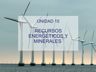 UNIDAD 15
RECURSOS
ENERGÉTICOS Y
MINERALES
 