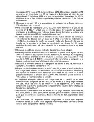 intereses del 9% vence el 15 de noviembre de 2010. El interés es pagadero el 15
de marzo, el 15 de julio y el 15 de noviembre. Determinar el valor de esta
obligación el 15 de julio de 1994, si la tasa de rendimiento deseada es del 10.5%
capitalizable cada mes, sabiendo que la obligación se redime al 113.84. Calcule
los intereses.
9. Resuelva el ejemplo 14.6 si la redención de las obligaciones se lleva a cabo a un
5% más de su valor nominal.
10.Una obligación de Tecnología Láser, S.A., con valor nominal de $ 200.00, se
negocia en $ 189.71. ¿Qué tasa de interés están devengando los cupones
mensuales si la obligación se redime a la par dentro de 3 años y se tiene una
tasa de rendimiento del 20.8% capitalizable cada mes?
11.El Banco Nacional colocó hoy en el mercado una nueva emisión de bonos por
150 millones de dólares, con un plazo de 7 años y un valor de redención de
100.82. Los intereses del cupón se cobrarán cada año. Encuentre la tasa de
interés de la emisión si la tasa de rendimiento se desea del 8% anual
capitalizable cada año y el valor presente de la emisión es igual a su valor
nominal.
12.Resuelva el problema anterior si el valor de redención fuera a la par.
13.Una obligación de Aceros de México se redime a la par el 10 de agosto del año
2005. Los intereses se pagan los días 10 de febrero, 10 de mayo, 10 de agosto y
10 de noviembre a la tasa del 24% anual. Si el precio de una obligación el 10 de
agosto de 1995 es de $ 400.00, encuentre el valor nominal de la obligación si la
tasa de rendimiento es igual a la tasa de interés de los cupones.
14.Resuelva el problema anterior si la obligación se redime al 113. 15. Resuelva el
ejemplo 13.7 si el bono se redime al 108.
15.Un parque de diversiones lanzó una emisión de obligaciones a 30 años de plazo.
Las obligaciones tendrán un rendimiento del 12% capitalizable cada semestre y
los cupones se cobrarán cada semestre a una tasa del 9% anual. Si el valor
presente del total de la emisión es de 228'001,119.43 dólares y será redimible al
108, calcule el valor nominal de la emisión.
16.El ingeniero Rodríguez compró 240 obligaciones en $ 100,699.20. El valor
nominal de una obligación es de $ 500.00, se redime a la par y paga intereses
del 25% anual los días 10 de marzo y 10 de septiembre. Si la tasa de
rendimiento es del 30% capitalizable semestralmente, ¿cuánto tiempo falta para
la redención de los títulos?
17.Un bono de 1,000 dólares que se redime al 115 paga intereses mensuales del
6% anual, está a la venta por 1,007.96 dólares. ¿Cuándo debería vencer el bono
para que un comprador lograra una tasa de retomo del 10% capitalizable cada
mes?
18.*En ocasiones, las empresas emiten obligaciones o bonos que amparan
diferentes series, las cuales serán pagadas en distintos plazos. Esto es lo que se
conoce como obligaciones o bonos seriados.
 