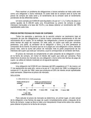 Para resolver un problema de obligaciones o bonos seriados se trata cada serie
como una obligación o bono individual. El costo total de la compra será la suma del
precio de compra de cada serie y el rendimiento de la emisión será el rendimiento
ponderado de las diferentes series.
Un bono seriado por $ 600.00 será liquidado a la par en 1, 2 y 3 años de plazo en
partes iguales de $ 200.00 cada una. Encuéntrese su precio de compra si paga
intereses mensuales a la tasa del 16.4% y se desea obtener un rendimiento del 18%
capitalizable cada mes.
PRECIO ENTRE FECHAS DE PAGO DE CUPONES
Todos los ejemplos y ejercicios de la sección anterior se resolvieron bajo el
supuesto de que las obligaciones y bonos fueron comprados exactamente el día del
vencimiento de un cupón. En la realidad, las obligaciones y bonos se pueden comprar
entre fechas de pago de cupones. En este caso, el cupón que está por vencerse
pertenece, una parte, al vendedor de la obligación o bono y la otra pertenece al
comprador de la misma. El precio que se va a pagar por una obligación o bono, llamado
precio neto, será la suma del precio de mercado más la parte proporcional de los
intereses del cupón que está por vencerse y que le correspondan al vendedor del título.
El precio de mercado es simplemente el valor presente de la obligación o bono
en la fecha de compra, sin incluir el interés del cupón que está por vencerse. Para
determinar el precio de mercado de una obligación o bono entre dos fechas de pago de
cupón, se utiliza el método mostrado en el siguiente ejemplo.
EJEMPLO 13.9
Una obligación de $ 500.00 con intereses del 26% pagaderos el 11 de marzo y el
11 de septiembre de cada año, vence a la par el 11 de marzo de 1998. La obligación se
compra el 11 de julio de 1994, para que produzca el 29% de interés anual capitalizable
cada semestre. Determine el precio de mercado.
SOLUCION
Para calcular el precio de mercado se determina, en primer lugar, el valor actual
de la obligación a las fechas de pago de cupón inmediatamente antes y después de la
fecha de compra. Luego se lleva a cabo una interpolación lineal entre estos dos valores
para obtener el precio en la fecha de compra.
 
