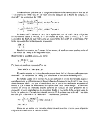 Sea Po el valor presente de la obligación antes de la fecha de compra; esto es, el
11 de marzo de 1994 y sea P1 el valor presente después de la fecha de compra, es
decir el 11 de septiembre de 1994.
La interpolación se lleva a cabo de la siguiente forma: el precio de la obligación
se incrementa desde $ 465.78, el 11 de marzo de 1994, hasta $ 468.32, el 11 de
septiembre de 1994, lo cual representa un incremento de $ 2.54 en el semestre. Por
tanto, es posible formar la siguiente proporción:
Donde 6 representa los 6 meses del semestre y 4 son los meses que hay entre el
11 de marzo de 1994 y el 11 de julio de 1994.
Resolviendo la igualdad anterior, se tiene:
Por tanto, el precio de mercado (Pm) es:
El precio anterior no incluye la parte proporcional de los intereses del cupón que
vence el 11 de septiembre de 1994 y que pertenecen al vendedor de la obligación.
El método usado en el ejemplo 13.9 para calcular el precio de mercado, supone
que el precio de la obligación aumenta entre las dos fechas deforma lineal, lo cual no es
absolutamente cierto, ya que el crecimiento en el precio es realmente exponencial
debido a que la tasa de rendimiento es capitalizable cada cierto tiempo. La forma de
obtener el precio de mercado exacto consiste en calcular el valor presente de la
obligación o bono, capitalizando los intereses desde el momento de la compra hasta la
fecha de redención. Para el ejercicio del ejemplo 13.9 se tiene que entre el 11 de julio
de 1994 y el 11 de marzo de 1998 hay 71 /3 semestres; por tanto:
Como se ve, existe una pequeña diferencia entre ambos precios, pero el precio
mayor se encuentra con el método anterior.
 