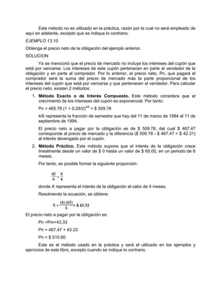 Este método no es utilizado en la práctica, razón por la cual no será empleado de
aquí en adelante, excepto que se indique lo contrario.
EJEMPLO 13.10
Obtenga el precio neto de la obligación del ejemplo anterior.
SOLUCION
Ya se mencionó que el precio de mercado no incluye los intereses del cupón que
está por vencerse. Los intereses de este cupón pertenecen en parte al vendedor de la
obligación y en parte al comprador. Por lo anterior, el precio neto, Pn, que pagará el
comprador será la suma del precio de mercado más la parte proporcional de los
intereses del cupón que está por vencerse y que pertenecen al vendedor. Para calcular
el precio neto, existen 2 métodos:
1. Método Exacto o de Interés Compuesto. Este método considera que el
crecimiento de los intereses del cupón es exponencial. Por tanto:
Pn = 465.78 (1 + 0.29/2)4/6
= $ 509.78
4/6 representa la fracción de semestre que hay del 11 de marzo de 1994 al 11 de
septiembre de 1994.
El precio neto a pagar por la obligación es de $ 509.78, del cual $ 467.47
corresponde al precio de mercado y la diferencia ($ 509.78 - $ 467.47 = $ 42.31)
al interés devengado por el cupón.
2. Método Práctico. Este método supone que el interés de la obligación crece
linealmente desde un valor de $ 0 hasta un valor de $ 65.00, en un periodo de 6
meses.
Por tanto, es posible formar la siguiente proporción:
donde X representa el interés de la obligación al cabo de 4 meses.
Resolviendo la ecuación, se obtiene:
El precio neto a pagar por la obligación es:
Pn =Pm+43.33
Pn = 467.47 + 43.33
Pn = $ 510.80
Este es el método usado en la práctica y será el utilizado en los ejemplos y
ejercicios de este libro, excepto cuando se indique lo contrario.
 