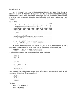 EJEMPLO 13.11
El 15 de enero de 1994 un inversionista adquiere un bono cuya fecha de
redención es el 25 de diciembre del siguiente año. Su valor nominal es de $1,000.00 y
será redimido al 104. ¿Qué precio neto debe pagar por él si el interés que rinde es del
24% anual cada trimestre y desea un rendimiento del 22% anual capitalizable cada
trimestre?
SOLUCION
El precio de la obligación baja desde $ 1,057.74 el 25 de diciembre de 1993
hasta $ 1,055.91 el 25 de marzo de 1994, lo cual representa un decremento de:
1,055.91 – 1,057.74 = –1.83 en el trimestre
La proporción a formar, con el fin de interpolar, es la siguiente:
Para calcular los intereses del cupón que vence el 25 de marzo de 1994 y que
pertenecen al vendedor de bono, se tiene:
Por tanto:
Pn = 1,057.33 + 13.33
Pn = $ 1,070.66
 