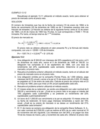 EJEMPLO 13.12
Resuélvase el ejemplo 13.11 utilizando el método exacto, tanto para obtener el
precio de mercado como el precio neto.
SOLUCION
El número de trimestres que hay de la fecha de compra (15 de enero de 1994) a la
fecha de vencimiento (25 de diciembre de 1995) es de 7 trimestres exactos más una
fracción de trimestre. La fracción se obtiene de la siguiente forma: entre el 15 de enero
de 1994 y el 25 de marzo de 1994 hay 70 días, lo cual corresponde a 70/90 = 7/9 de
trimestre. Por tanto, el tiempo total es de 7 7/9
trimestres.
El precio de mercado es:
El precio neto se obtiene utilizando el valor presente Po y la fórmula del interés
compuesto, con una n = 20/90 = 2/9 de trimestre.
Pn = 1057.74 (1 + 0.22/4)2/9
= $ 1,070.40
Ejercicio 13.3
1. Una obligación de $ 500.00 con intereses del 20% pagaderos el 5 de junio y el 5
de diciembre de cada año, vence el 5 de diciembre de 1999 al 106.50. La
obligación fue comprada el 5 de septiembre de 1994, con una tasa de
rendimiento del 24% capitalizable cada semestre. Determine el precio de
mercado y el precio neto.
2. Resuelva el problema anterior utilizando el método exacto, tanto en el cálculo del
precio de mercado como en el precio neto.
3. Una obligación emitida por la compañía Florida Pizza, de 1,000 dólares, paga
intereses del 8.5% anual y vence a la par el 15 de enero del año 2,003. El interés
es pagadero el 15 de enero de cada año. Calcule el precio de compra neto el 23
de mayo de 1994, para que rinda un 8% anual capitalizable cada año.
4. Resuelva el problema anterior utilizando el método exacto.
5. 21 meses antes de su redención, se vende una obligación con valor nominal de $
300.00 y vencimiento a la par. ¿Cuál es su precio neto si se paga un interés del
19% pagadero cada cuatrimestre y se pretende un rendimiento del 22%
capitalizable cuatrimestralmente?
6. Un bono de $ 1,000.00 con vencimiento a la par es adquirido 15 meses antes de
su fecha de redención. El bono paga intereses bimestrales a razón del 18%
anual. ¿Cuál es su precio de mercado si se desea un rendimiento del 21%
capitalizable cada bimestre?
7. El 11 de marzo se compra una obligación de la compañía Diana Software, S. A.,
con valor nominal de $ 500.00 y que se redime al 95% de su valor nominal el 19
de noviembre del año siguiente. Los intereses son del 26% y se pagan los días
19 de los meses de marzo, julio y noviembre de cada año. Obtener el precio neto
 